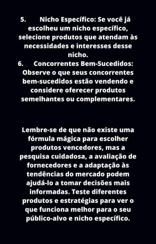 5. Nicho Específico: Se você já
escolheu um nicho específico,
selecione produtos que atendam às
necessidades e interesses desse
nicho.
6. Concorrentes Bem-Sucedidos:
Observe o que seus concorrentes
bem-sucedidos estão vendendo e
considere oferecer produtos
semelhantes ou complementares.
Lembre-se de que não existe uma
fórmula mágica para escolher
produtos vencedores, mas a
pesquisa cuidadosa, a avaliação de
fornecedores e a adaptação às
tendências do mercado podem
ajudá-lo a tomar decisões mais
informadas. Teste diferentes
produtos e estratégias para ver o
que funciona melhor para o seu
público-alvo e nicho específico.
 