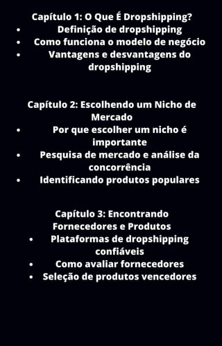 Definição de dropshipping
Como funciona o modelo de negócio
Vantagens e desvantagens do
dropshipping
Por que escolher um nicho é
importante
Pesquisa de mercado e análise da
concorrência
Identificando produtos populares
Capítulo 1: O Que É Dropshipping?
Capítulo 2: Escolhendo um Nicho de
Mercado
Plataformas de dropshipping
confiáveis
Como avaliar fornecedores
Seleção de produtos vencedores
Capítulo 3: Encontrando
Fornecedores e Produtos
 