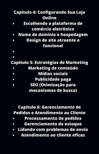 Escolhendo a plataforma de
comércio eletrônico
Nome de domínio e hospedagem
Design de site atraente e
funcional
Marketing de conteúdo
Mídias sociais
Publicidade paga
SEO (Otimização para
mecanismos de busca)
Processamento de pedidos
Gerenciamento de estoque
Lidando com problemas de envio
Atendimento ao cliente eficaz
Capítulo 4: Configurando Sua Loja
Online
Capítulo 5: Estratégias de Marketing
Capítulo 6: Gerenciamento de
Pedidos e Atendimento ao Cliente
 