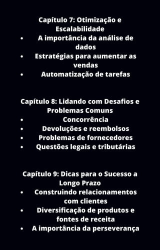 A importância da análise de
dados
Estratégias para aumentar as
vendas
Automatização de tarefas
Concorrência
Devoluções e reembolsos
Problemas de fornecedores
Questões legais e tributárias
Construindo relacionamentos
com clientes
Diversificação de produtos e
fontes de receita
A importância da perseverança
Capítulo 7: Otimização e
Escalabilidade
Capítulo 8: Lidando com Desafios e
Problemas Comuns
Capítulo 9: Dicas para o Sucesso a
Longo Prazo
 