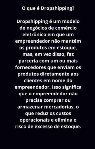 O que é Dropshipping?
Dropshipping é um modelo
de negócios de comércio
eletrônico em que um
empreendedor não mantém
os produtos em estoque,
mas, em vez disso, faz
parceria com um ou mais
fornecedores que enviam os
produtos diretamente aos
clientes em nome do
empreendedor. Isso significa
que o empreendedor não
precisa comprar ou
armazenar mercadorias, o
que reduz os custos
operacionais e elimina o
risco de excesso de estoque.
 