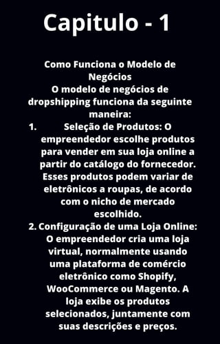 Capitulo - 1
Seleção de Produtos: O
empreendedor escolhe produtos
para vender em sua loja online a
partir do catálogo do fornecedor.
Esses produtos podem variar de
eletrônicos a roupas, de acordo
com o nicho de mercado
escolhido.
Configuração de uma Loja Online:
O empreendedor cria uma loja
virtual, normalmente usando
uma plataforma de comércio
eletrônico como Shopify,
WooCommerce ou Magento. A
loja exibe os produtos
selecionados, juntamente com
suas descrições e preços.
Como Funciona o Modelo de
Negócios
O modelo de negócios de
dropshipping funciona da seguinte
maneira:
1.
2.
 