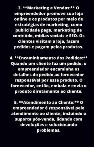 3. **Marketing e Vendas:** O
empreendedor promove sua loja
online e os produtos por meio de
estratégias de marketing, como
publicidade paga, marketing de
conteúdo, mídias sociais e SEO. Os
clientes visitam a loja, fazem
pedidos e pagam pelos produtos.
4. **Encaminhamento dos Pedidos:**
Quando um cliente faz um pedido, o
empreendedor encaminha os
detalhes do pedido ao fornecedor
responsável por esse produto. O
fornecedor, então, embala e envia o
produto diretamente ao cliente.
5. **Atendimento ao Cliente:** O
empreendedor é responsável pelo
atendimento ao cliente, incluindo o
suporte pós-venda, lidando com
devoluções e solucionando
problemas.
 