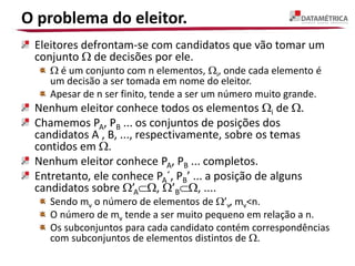 O problema do eleitor.
Eleitores defrontam-se com candidatos que vão tomar um
conjunto  de decisões por ele.
 é um conjunto com n elementos, i, onde cada elemento é
um decisão a ser tomada em nome do eleitor.
Apesar de n ser finito, tende a ser um número muito grande.
Nenhum eleitor conhece todos os elementos i de .
Chamemos PA, PB ... os conjuntos de posições dos
candidatos A , B, ..., respectivamente, sobre os temas
contidos em .
Nenhum eleitor conhece PA, PB ... completos.
Entretanto, ele conhece PA´, PB’ ... a posição de alguns
candidatos sobre ’A, ’B, ....
Sendo mv o número de elementos de ’v, mv<n.
O número de mv tende a ser muito pequeno em relação a n.
Os subconjuntos para cada candidato contém correspondências
com subconjuntos de elementos distintos de .
 