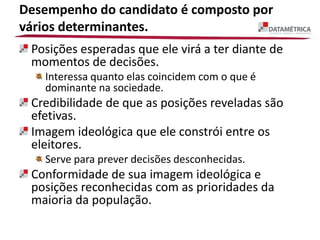 Desempenho do candidato é composto por
vários determinantes.
Posições esperadas que ele virá a ter diante de
momentos de decisões.
Interessa quanto elas coincidem com o que é
dominante na sociedade.
Credibilidade de que as posições reveladas são
efetivas.
Imagem ideológica que ele constrói entre os
eleitores.
Serve para prever decisões desconhecidas.
Conformidade de sua imagem ideológica e
posições reconhecidas com as prioridades da
maioria da população.
 