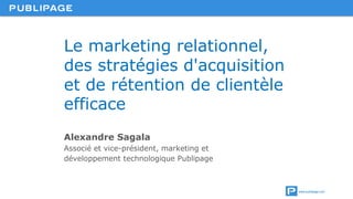 www.publipage.com
Le marketing relationnel,
des stratégies d'acquisition
et de rétention de clientèle
efficace
Alexandre Sagala
Associé et vice-président, marketing et
développement technologique Publipage
 