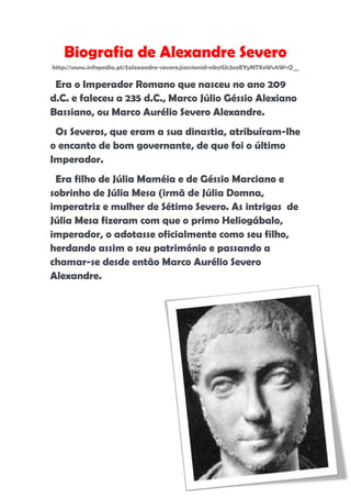 Cláudia Oliveira nº15 7º1
Biografia de Alexandre Severo
http://www.infopedia.pt/$alexandre-severo;jsessionid=nkz1Uc3xoEYyNTXeWvhW+Q__
Era o Imperador Romano que nasceu no ano 209
d.C. e faleceu a 235 d.C., Marco Júlio Géssio Alexiano
Bassiano, ou Marco Aurélio Severo Alexandre.
Os Severos, que eram a sua dinastia, atribuíram-lhe
o encanto de bom governante, de que foi o último
Imperador.
Era filho de Júlia Maméia e de Géssio Marciano e
sobrinho de Júlia Mesa (irmã de Júlia Domna,
imperatriz e mulher de Sétimo Severo. As intrigas de
Júlia Mesa fizeram com que o primo Heliogábalo,
imperador, o adotasse oficialmente como seu filho,
herdando assim o seu património e passando a
chamar-se desde então Marco Aurélio Severo
Alexandre.
 