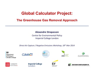 Global
Calculator
Global Calculator Project:
The Greenhouse Gas Removal Approach
________________________________________________________________
Alexandre Strapasson
Centre for Environmental Policy
Imperial College London
Direct Air Capture / Negative Emissions Workshop, 18th Mar 2014
 