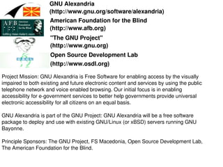 GNU Alexandria 
(http://www.gnu.org/software/alexandria) 
Project Mission: GNU Alexandria is Free Software for enabling access by the visually 
impaired to both existing and future electronic content and services by using the public 
telephone network and voice enabled browsing. Our initial focus is in enabling 
accessibility for e­government services to better help governments provide universal 
electronic accessibility for all citizens on an equal basis. 
GNU Alexandria is part of the GNU Project: GNU Alexandria will be a free software 
package to deploy and use with existing GNU/Linux (or xBSD) servers running GNU 
Bayonne. 
Principle Sponsors: The GNU Project, FS Macedonia, Open Source Development Lab, 
The American Foundation for the Blind. 
American Foundation for the Blind 
(http://www.afb.org) 
"The GNU Project" 
(http://www.gnu.org) 
Open Source Development Lab 
(http://www.osdl.org)
 