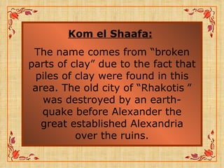 Kom el Shaafa:   The name comes from “broken parts of clay” due to the fact that piles of clay were found in this area. The old city of “Rhakotis   ” was destroyed by an earth-quake before Alexander the great established Alexandria over the ruins. 