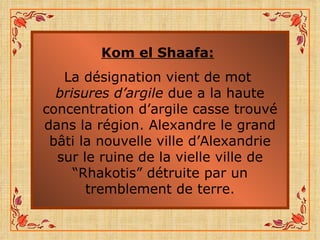 Kom el Shaafa:   La désignation vient de mot  brisures d’argile  due a la haute concentration d’argile casse trouvé dans la région. Alexandre le grand bâti la nouvelle ville d’Alexandrie sur le ruine de la vielle ville de “Rhakotis” détruite par un tremblement de terre. 