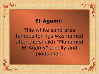 El-Agami:   This white sand area famous for figs was named after the sheikh “Mohamed El-Agamy” a holly and pious man. 