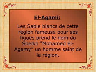 El-Agami:   Les Sable blancs de cette région fameuse pour ses figues prend le nom du Sheikh “Mohamed El-Agamy” un homme saint de la région. 