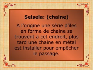 Selsela: (chaine) A l’origine une série d’iles en forme de chaine se trouvent a cet endroit, plus tard une chaine en métal est installer pour empêcher le passage. 