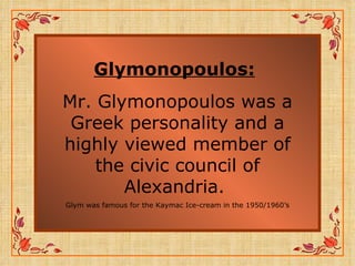 Glymonopoulos:   Mr. Glymonopoulos was a Greek personality and a highly viewed member of the civic council of Alexandria.  Glym was famous for the Kaymac Ice-cream in the 1950/1960’s 
