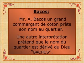 Bacos:   Mr. A. Bacos un grand commerçant de coton prête son nom au quartier.  Une autre interprétation prétend que le nom du quartier est dérivé du Dieu “ BACHUS”   . 
