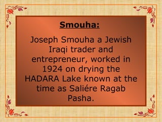 Smouha:   Joseph Smouha a Jewish Iraqi trader and entrepreneur, worked in 1924 on drying the HADARA Lake known at the time as Saliére Ragab Pasha. 