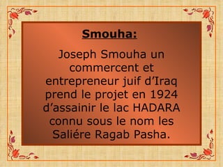 Smouha:   Joseph Smouha un commercent et entrepreneur juif d’Iraq prend le projet en 1924 d’assainir le lac HADARA connu sous le nom les Saliére Ragab Pasha. 