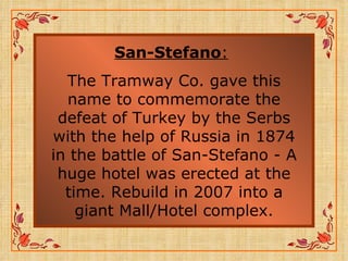 San-Stefano :   The Tramway Co. gave this name to commemorate the defeat of Turkey by the Serbs with the help of Russia in 1874 in the battle of San-Stefano - A huge hotel was erected at the time. Rebuild in 2007 into a giant Mall/Hotel complex. 