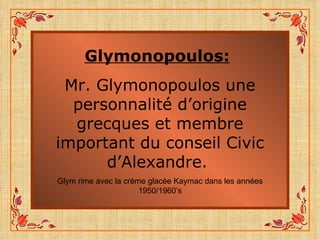 Glymonopoulos:   Mr. Glymonopoulos une personnalité d’origine grecques et membre important du conseil Civic d’Alexandre.  Glym rime avec la crème glacée Kaymac dans les années 1950/1960’s 