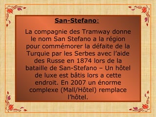 San-Stefano :   La compagnie des Tramway donne le nom San Stefano a la région pour commémorer la défaite de la Turquie par les Serbes avec l’aide des Russe en 1874 lors de la bataille de San-Stefano – Un hôtel de luxe est bâtis lors a cette endroit. En 2007 un énorme complexe (Mall/Hôtel) remplace l’hôtel. 