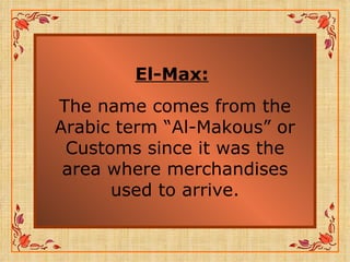El-Max:   The name comes from the Arabic term “Al-Makous” or Customs since it was the area where merchandises used to arrive. 