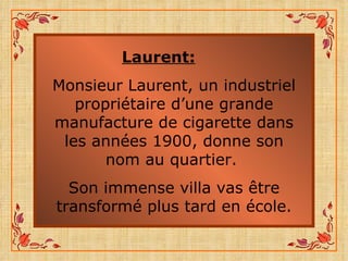 Laurent: Monsieur Laurent, un industriel propriétaire d’une grande manufacture de cigarette dans les années 1900, donne son nom au quartier.  Son immense villa vas être transformé plus tard en école. 