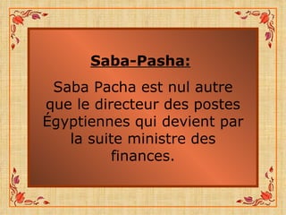 Saba-Pasha:   Saba Pacha est nul autre que le directeur des postes Égyptiennes qui devient par la suite ministre des finances. 
