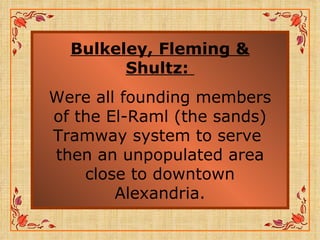 Bulkeley, Fleming & Shultz:   Were all founding members of the El-Raml (the sands) Tramway system to serve  then an unpopulated area close to downtown Alexandria. 