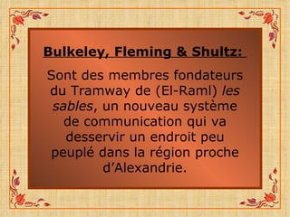 Bulkeley, Fleming & Shultz:   Sont des membres fondateurs du Tramway de (El-Raml)  les sables , un nouveau système de communication qui va desservir un endroit peu peuplé dans la région proche d’Alexandrie. 