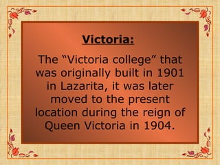 Victoria:   The “Victoria college” that was originally built in 1901 in Lazarita, it was later moved to the present location during the reign of Queen Victoria in 1904. 