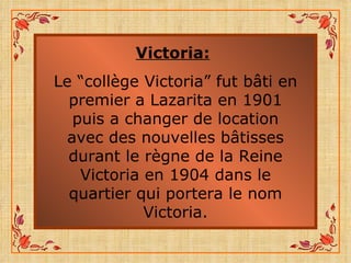 Victoria:   Le “collège Victoria” fut bâti en premier a Lazarita en 1901 puis a changer de location avec des nouvelles bâtisses durant le règne de la Reine Victoria en 1904 dans le quartier qui portera le nom Victoria. 