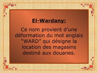 El-Wardany: Ce nom provient d’une déformation du mot anglais “WARD” qui désigne la location des magasins destiné aux douanes. 