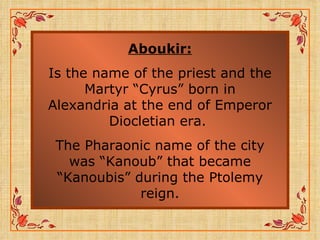 Aboukir: Is the name of the priest and the Martyr “Cyrus” born in Alexandria at the end of Emperor Diocletian era.  The Pharaonic name of the city was “Kanoub” that became “Kanoubis” during the Ptolemy reign. 