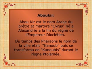 Aboukir: Abou Kir est le nom Arabe du prêtre et martyre “Cyrus” né a Alexandrie a la fin du règne de l’Empereur Dioclétien.  Du temps des Pharaons le nom de la ville était  “Kanoub” puis se transforma en “Kanoubis” durant le règne Ptolémée . 