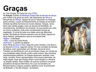 Graças As Três Graças , de Carle Van Loo ( 1763 ) As  Graças  ( Cárites  na  Mitologia Grega ) são as  deusas  da  dança , dos modos e da graça do amor, são seguidoras de  Vênus  e dançarinas do  Olimpo . Apesar de pouco relevantes na mitologia greco-romana, a partir do Renascimento as Graças se tornaram símbolo da idílica harmonia do mundo clássico. Graças, nome latino das Cárites gregas, eram as deusas da fertilidade, do encantamento, da beleza e da amizade. Ao que parece seu culto se iniciou na Beócia, onde eram consideradas deusas da vegetação. O nome de cada uma delas varia nas diferentes lendas. Na Ilíada de Homero aparece uma só Cárite, esposa do deus Hefesto, pofreqüente é que se enumerem três: Aglaia  - a claridade;  Tália  - a que faz brotar flores;  Eufrosina  - o sentido da alegria;  Eram filhas de  Zeus  e  Hera , segundo umas versões, e de Zeus e da deusa  Eurínome , segundo outras. Por sua condição de deusas da beleza, eram associadas com Afrodite, deusa do amor. Também se identificavam com as primitivas musas, em virtude de sua predileção pelas danças corais e pela música. Nas primeiras representações plásticas, as Graças apareciam vestidas; mais tarde, contudo, foram representadas como jovens desnudas, de mãos dadas; duas das Graças olham numa direção e a terceira, na direção oposta. Esse modelo, do qual se conserva um grupo escultórico da época helenística, foi o que se transferiu ao Renascimento e originou quadros célebres como "A primavera", de Botticelli, e "As três Graças", de Rubens 