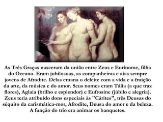   As Três Graças nasceram da união entre Zeus e Eurínome, filha do Oceano. Eram jubilosoas, as companheiras e aias sempre jovens de Afrodite. Delas emana o deleite com a vida e a fruição da arte, da música e do amor. Seus nomes eram Tália (a que traz flores), Aglaia (brilho e esplendor) e Eufrosine (júbilo e alegria). Zeus teria atribuído dons especiais às "Cárites", três Deusas do séquito da carismática-mor, Afrodite, Deusa do amor e da beleza. A função do trio era animar os banquetes. 