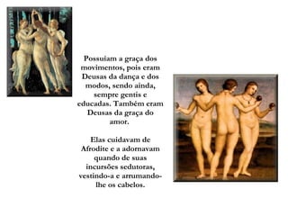 Possuíam a graça dos movimentos, pois eram Deusas da dança e dos modos, sendo ainda, sempre gentis e educadas. Também eram Deusas da graça do amor.    Elas cuidavam de Afrodite e a adornavam quando de suas incursões sedutoras, vestindo-a e arrumando-lhe os cabelos. 