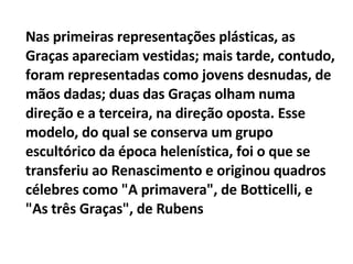 Nas primeiras representações plásticas, as Graças apareciam vestidas; mais tarde, contudo, foram representadas como jovens desnudas, de mãos dadas; duas das Graças olham numa direção e a terceira, na direção oposta. Esse modelo, do qual se conserva um grupo escultórico da época helenística, foi o que se transferiu ao Renascimento e originou quadros célebres como "A primavera", de Botticelli, e "As três Graças", de Rubens 