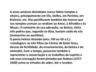 A estas amáveis divindades nunca faltou templos e altares, principalmente em Elis, Delfos, em Períntio, em Bizâncio, etc. Elas partilhavam também das honras que nos templos comuns se rendiam ao Amor, á Afrodite e às Musas. O santuário de sua adoração, na Beócia, tinha três pedras que, segundo se dizia, haviam caído do céu (meteoritos ou aerólitos). O poeta heleno Hesíodo (sécs. VIII ou VII a.C.) «catalogou» as três filhas (as Cárites de belas faces, deusas da fertilidade, do encantamento, da beleza e da amizade). Com o tempo, passaram também a representar a conversação e os trabalhos do espírito e sob essa concepção foram pintadas por Rubens (1577-1640) como as virtudes do saber, dar e receber. 