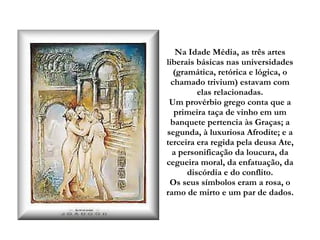 Na Idade Média, as três artes liberais básicas nas universidades (gramática, retórica e lógica, o chamado trivium) estavam com elas relacionadas. Um provérbio grego conta que a primeira taça de vinho em um banquete pertencia às Graças; a segunda, à luxuriosa Afrodite; e a terceira era regida pela deusa Ate, a personificação da loucura, da cegueira moral, da enfatuação, da discórdia e do conflito. Os seus símbolos eram a rosa, o ramo de mirto e um par de dados. 