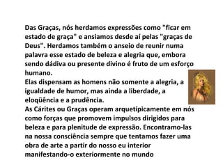 Das Graças, nós herdamos expressões como "ficar em estado de graça" e ansiamos desde aí pelas "graças de Deus". Herdamos também o anseio de reunir numa palavra esse estado de beleza e alegria que, embora sendo dádiva ou presente divino é fruto de um esforço humano. Elas dispensam as homens não somente a alegria, a igualdade de humor, mas ainda a liberdade, a eloqüência e a prudência. As Cárites ou Graças operam arquetipicamente em nós como forças que promovem impulsos dirigidos para beleza e para plenitude de expressão. Encontramo-las na nossa consciência sempre que tentamos fazer uma obra de arte a partir do nosso eu interior manifestando-o exteriormente no mundo 