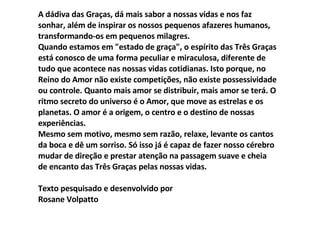A dádiva das Graças, dá mais sabor a nossas vidas e nos faz sonhar, além de inspirar os nossos pequenos afazeres humanos, transformando-os em pequenos milagres. Quando estamos em "estado de graça", o espírito das Três Graças está conosco de uma forma peculiar e miraculosa, diferente de tudo que acontece nas nossas vidas cotidianas. Isto porque, no Reino do Amor não existe competições, não existe possessividade ou controle. Quanto mais amor se distribuir, mais amor se terá. O ritmo secreto do universo é o Amor, que move as estrelas e os planetas. O amor é a origem, o centro e o destino de nossas experiências. Mesmo sem motivo, mesmo sem razão, relaxe, levante os cantos da boca e dê um sorriso. Só isso já é capaz de fazer nosso cérebro mudar de direção e prestar atenção na passagem suave e cheia de encanto das Três Graças pelas nossas vidas. Texto pesquisado e desenvolvido por Rosane Volpatto 