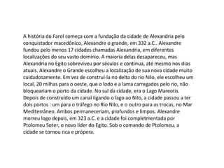 A história do Farol começa com a fundação da cidade de Alexandria pelo conquistador macedônico, Alexandre o grande, em 332 a.C.. Alexandre fundou pelo menos 17 cidades chamadas Alexandria, em diferentes localizações do seu vasto domínio. A maioria delas desapareceu, mas Alexandria no Egito sobreviveu por séculos e continua, até mesmo nos dias atuais. Alexandre o Grande escolheu a localização de sua nova cidade muito cuidadosamente. Em vez de construí-la no delta do rio Nilo, ele escolheu um local, 20 milhas para o oeste, que o lodo e a lama carregados pelo rio, não bloqueariam o porto da cidade. No sul da cidade, era o Lago Mareotis. Depois de construído um canal ligando o lago ao Nilo, a cidade passou a ter dois portos : um para o tráfego no Rio Nilo, e o outro para as trocas, no Mar Mediterrâneo. Ambos permaneceriam, profundos e limpos. Alexandre morreu logo depois, em 323 a.C. e a cidade foi completmentada por Ptolomeu Soter, o novo líder do Egito. Sob o comando de Ptolomeu, a cidade se tornou rica e própera. 