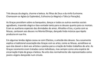 Três deusas da alegria, charme e beleza. As filhas de Zeus e da ninfa Eurínome. Chamavam-se Aglaia (o Esplendor), Eufrosina (a Alegria) e Tália (a Floração).   As Graças presidiam sobre os banquetes, danças e todos os outros eventos sociais agradáveis, trazendo alegria e boa vontade tanto para os deuses quanto para os mortais. Eram as auxiliares especiais das divindades do amor, Afrodite e Eros, e junto com as Musas, cantavam aos deuses no Monte Olimpo, dançado linda músicas que Apolo produzia em sua lira. Em algumas lendas Aglaia casou-se com Efaístos, o artesão dos deuses. Seu casamento explica a tradicional associação das Graças com as artes; como as Musas, acreditava-se que elas davam o dom aos artistas e poetas para a criação de lindos trabalhos de arte. As Graças raramente eram tratadas como indivíduos, mas sempre como uma espécie de encarnação tripla de graça e beleza. Na arte elas normalmente são representados como jovens virgens dançando num círculo.   