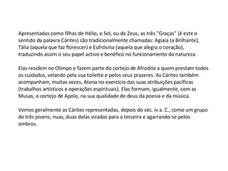 Apresentadas como filhas de Hélio, o Sol, ou de Zeus, as três "Graças" (é este o sentido da palavra Cárites) são tradicionalmente chamadas: Agiaia (a Brilhante), Tália (aquela que faz florescer) e Eufrósina (aquela que alegra o coração), traduzindo assim o seu papel activo e benéfico no funcionamento da natureza.   Elas residem no Olimpo e fazem parte do cortejo de Afrodite a quem prestam todos os cuidados, velando pela sua toilette e pelos seus prazeres. As Cárites também acompanham, muitas vezes, Atena no exercício das suas atribuições pacíficas (trabalhos artísticos e operações espirituais). Elas formam, igualmente, com as Musas, o cortejo de Apolo, na sua qualidade de deus da poesia e da música.   Vemos geralmente as Cárites representadas, depois do séc. iv a. C., como um grupo de três jovens, nuas, duas delas viradas para a terceira e agarrando-se pelos ombros. 