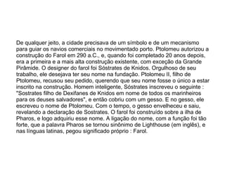 De qualquer jeito, a cidade precisava de um símbolo e de um mecanismo para guiar os navios comerciais no movimentado porto. Ptolomeu autorizou a construção do Farol em 290 a.C., e, quando foi completado 20 anos depois, era a primeira e a mais alta construção existente, com exceção da Grande Pirâmide. O designer do farol foi Sóstrates de Knidos. Orgulhoso de seu trabalho, ele desejava ter seu nome na fundação. Ptolomeu II, filho de Ptolomeu, recusou seu pedido, querendo que seu nome fosse o único a estar inscrito na construção. Homem inteligente, Sóstrates inscreveu o seguinte : "Sostrates filho de Dexifanes de Knidos em nome de todos os marinheiros para os deuses salvadores", e então cobriu com um gesso. E no gesso, ele escreveu o nome de Ptolomeu. Com o tempo, o gesso envelheceu e saiu, revelando a declaração de Sostrates. O farol foi construído sobre a ilha de Pharos, e logo adquiriu esse nome. A ligação do nome, com a função foi tão forte, que a palavra Pharos se tornou sinônimo de Lighthouse (em inglês), e nas línguas latinas, pegou significado próprio : Farol. 