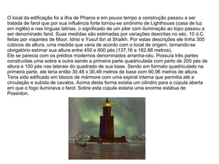 O local da edificação foi a ilha de Pharos e em pouco tempo a construção passou a ser tratada de farol que por sua influência forte tornou-se sinônimo de Lighthouse (casa de luz em inglês) e nas línguas latinas, o significado de um pilar com iluminação ao topo passou a ser denominado farol. Suas medidas são estimadas por variações descritas no séc. 10 d.C. feitas por viajantes de Moor, Idrisi e Yusuf Ibn al Shaikh. Por estas descrições ele tinha 300 cúbicos de altura, uma medida que varia de acordo com o local de origem, tornando-se obrigatório estimar sua altura entre 450 e 600 pés (137,16 a 182,88 metros). Ele se parecia com os prédios modernos denominados arranha-céu. Possuía três partes construídas uma sobre a outra sendo a primeira parte quadriculada com perto de 200 pés de altura e 100 pés nas laterais do quadrado de sua base. Sendo em formato quadriculado na primeira parte, ele teria então 30,48 x 30,48 metros de base com 60,96 metros de altura. Teria sido edificado em blocos de mármore com uma espiral interna que permitia até a circulação e subida de cavalos. Acima desta forma existia um cilindro para a cúpula aberta em que o fogo iluminava o farol. Sobre esta cúpula estaria uma enorme estátua de Poseidon. 