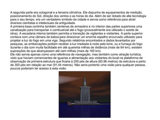 A segunda parte era octogonal e a terceira cilíndrica. Ele dispunha de equipamentos de medição, posicionamento do Sol, direção dos ventos e as horas do dia. Além de ser dotado de alta tecnologia para o seu tempo, era um verdadeiro símbolo da cidade e servia como referência para atrair diversos cientistas e intelectuais da antiguidade. A primeira base continha também centenas de armazéns e no interior das partes superiores uma canalização para transportar o combustível até o fogo (provavelmente era utilizado o azeite de oliva). A escadaria interna também permitia a transição de vigilantes e visitantes. A parte superior contava com uma câmara de baliza para direcionar um enorme espelho encurvado utilizado para projetar a luz do fogo em uma viga. Segundo relatórios encontrados e dados levantados por pesquisa, as embarcações podiam receber a luz irradiada à noite pela torre, ou a fumaça do fogo durante o dia com muita facilidade em até quarenta milhas de distância (mais de 64 km), existem suposições de que alcançassem até cem milhas (mais de 160 km). Ele não servia apenas como uma referência de navegação, mas também como atração turística, visto que haviam comerciantes de iguarias e alimentação aos visitantes do local na plataforma de observação da primeira estrutura que ficaria à 200 pés de altura (60,96 metros) da estrutura e perto de 300 pés em relação ao mar (91,44 metros). Não seria portanto uma visão para qualquer pessoa, poucos poderiam ter acesso à esta visão. 
