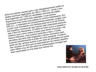 Entre as maiores causas para o seu desaparecimento estão os abalos sísmicos registrados em 365 e 1303 d.C., tendo o seu final registrado em 1326 por atividades sísmicas da região. Especulou-se que tenha sido sabotado, o que parece improvável mas conta uma estória no mínimo interessante. Em 850 d.C., o imperador de Constantinopla pretendeu acabar com o porto rival inventando uma fantasia para se livrar de Pharos. Ele espalhou rumores de que haviam sido enterrados tesouros sob o farol de Alexandria. O Califa do Cairo ouviu a respeito e ordenou que a torre viesse à baixo para tentar encontrar o tal tesouro fabuloso, mas quando removido o topo, o Califa percebeu que teria sido enganado e tentou reconstruir sem sucesso transformando-a então em uma mesquita. A estória pode ser tão verídica quanto a que trata de atividades por parte dos usuários do farol que se aproveitavam do imenso espelho para refletir a luz do Sol sobre as embarcações inimigas que eram queimadas no mar pela sua intensa luz. estátua submersa de Alexandre na orla da ilha 